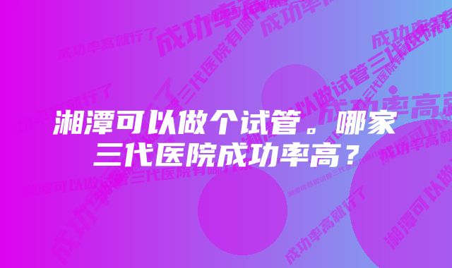 湘潭可以做个试管。哪家三代医院成功率高？