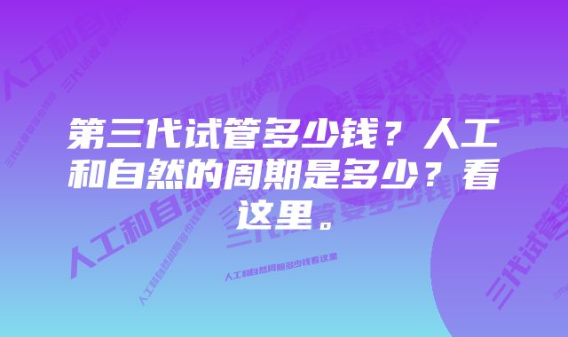 第三代试管多少钱？人工和自然的周期是多少？看这里。