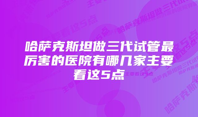 哈萨克斯坦做三代试管最厉害的医院有哪几家主要看这5点