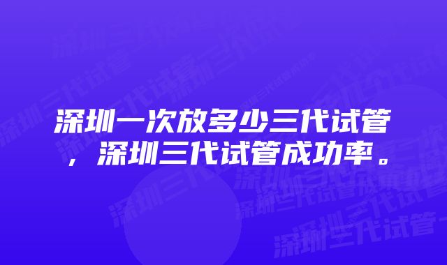 深圳一次放多少三代试管，深圳三代试管成功率。