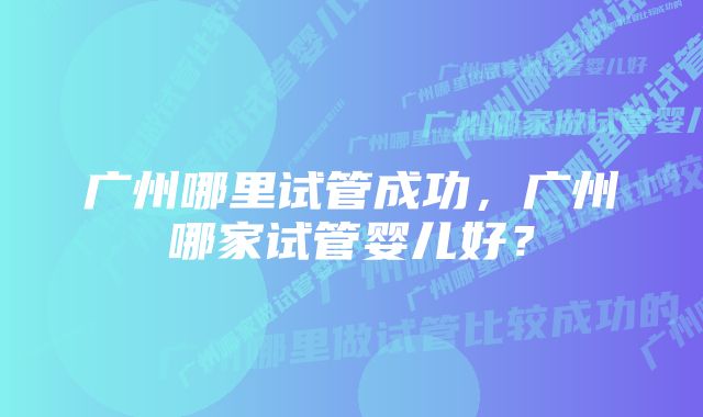 广州哪里试管成功，广州哪家试管婴儿好？