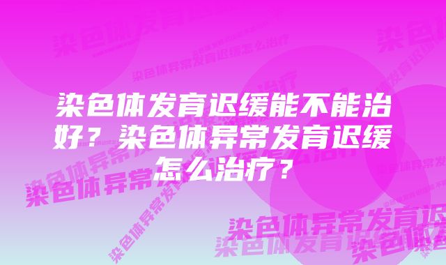 染色体发育迟缓能不能治好？染色体异常发育迟缓怎么治疗？