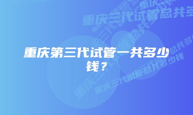 重庆第三代试管一共多少钱？