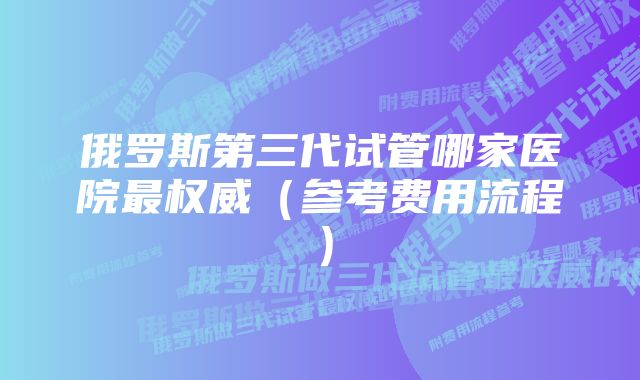 俄罗斯第三代试管哪家医院最权威（参考费用流程）