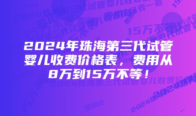 2024年珠海第三代试管婴儿收费价格表，费用从8万到15万不等！