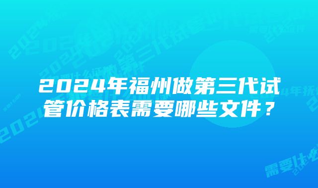 2024年福州做第三代试管价格表需要哪些文件？