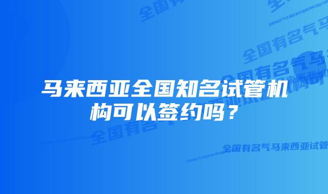 马来西亚全国知名试管机构可以签约吗？