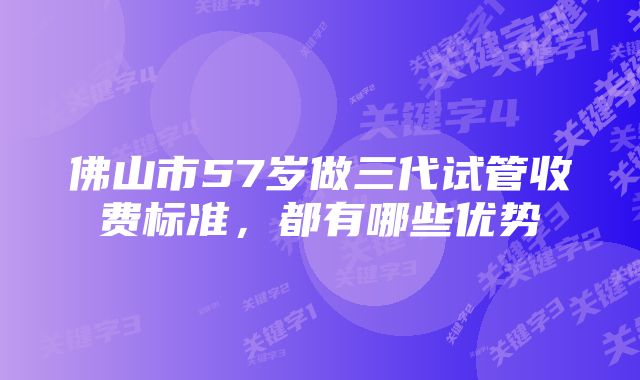 佛山市57岁做三代试管收费标准，都有哪些优势