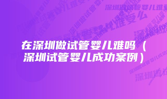 在深圳做试管婴儿难吗（深圳试管婴儿成功案例）