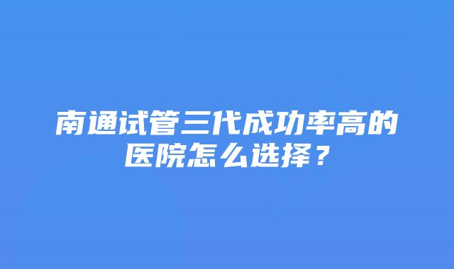 南通试管三代成功率高的医院怎么选择？