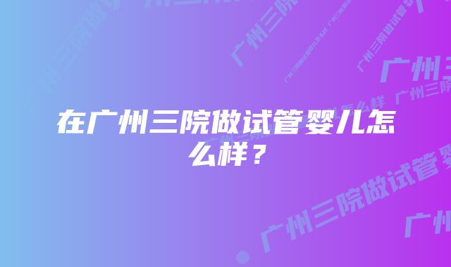 在广州三院做试管婴儿怎么样？