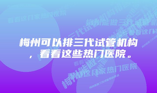 梅州可以排三代试管机构，看看这些热门医院。