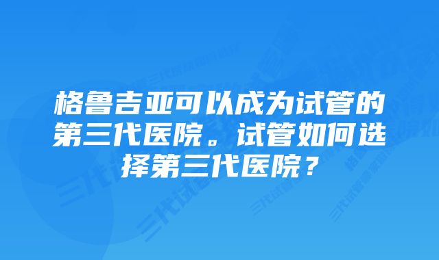 格鲁吉亚可以成为试管的第三代医院。试管如何选择第三代医院？