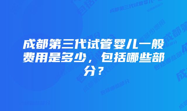 成都第三代试管婴儿一般费用是多少，包括哪些部分？