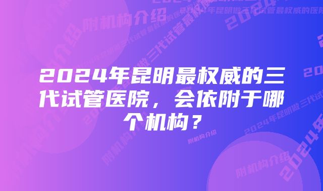 2024年昆明最权威的三代试管医院，会依附于哪个机构？