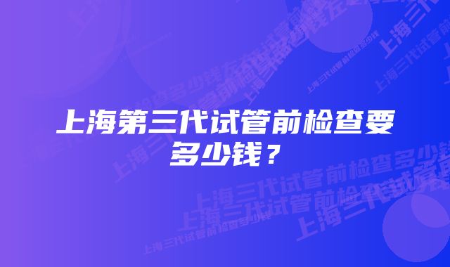 上海第三代试管前检查要多少钱？