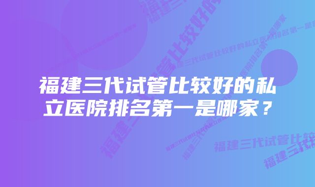 福建三代试管比较好的私立医院排名第一是哪家？