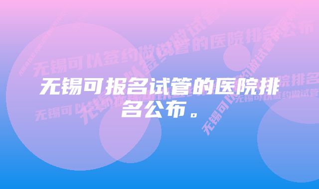 无锡可报名试管的医院排名公布。