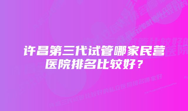 许昌第三代试管哪家民营医院排名比较好？