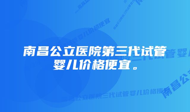 南昌公立医院第三代试管婴儿价格便宜。