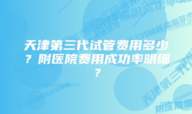 天津第三代试管费用多少？附医院费用成功率明细？