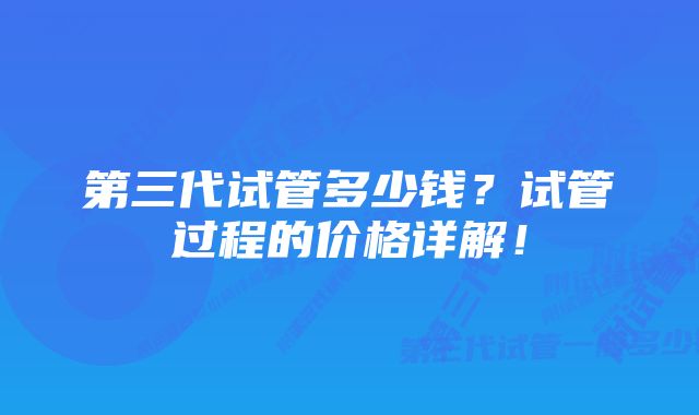 第三代试管多少钱？试管过程的价格详解！