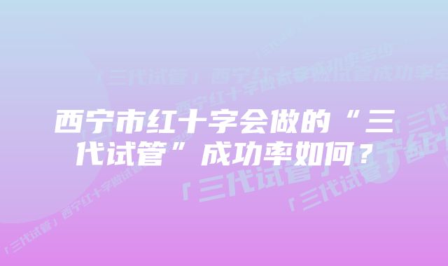 西宁市红十字会做的“三代试管”成功率如何？