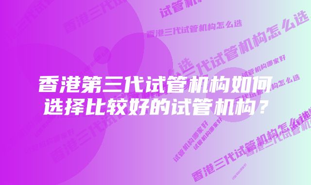 香港第三代试管机构如何选择比较好的试管机构？