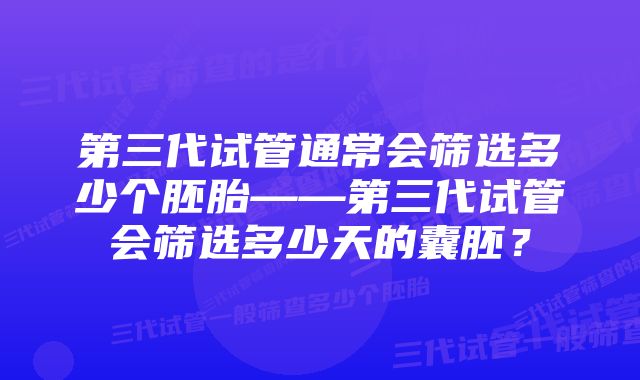 第三代试管通常会筛选多少个胚胎——第三代试管会筛选多少天的囊胚？