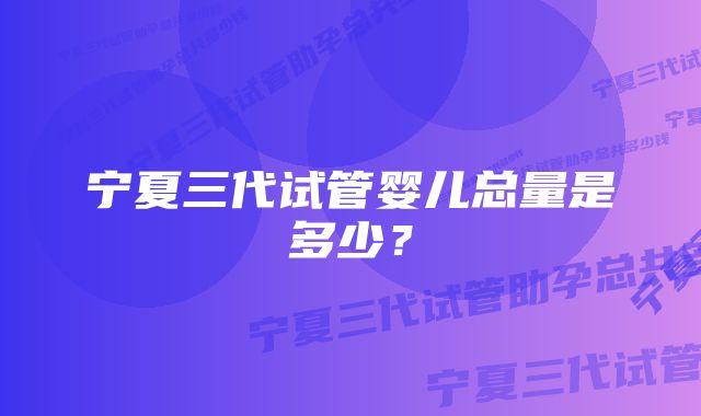 宁夏三代试管婴儿总量是多少？