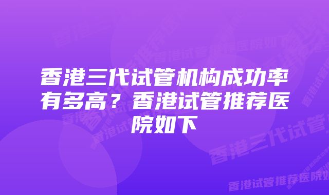 香港三代试管机构成功率有多高？香港试管推荐医院如下