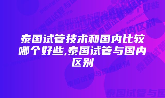 泰国试管技术和国内比较哪个好些,泰国试管与国内区别