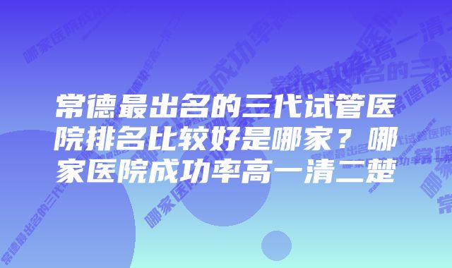 常德最出名的三代试管医院排名比较好是哪家？哪家医院成功率高一清二楚