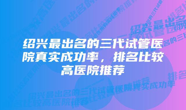 绍兴最出名的三代试管医院真实成功率，排名比较高医院推荐