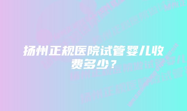 扬州正规医院试管婴儿收费多少？