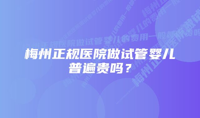 梅州正规医院做试管婴儿普遍贵吗？