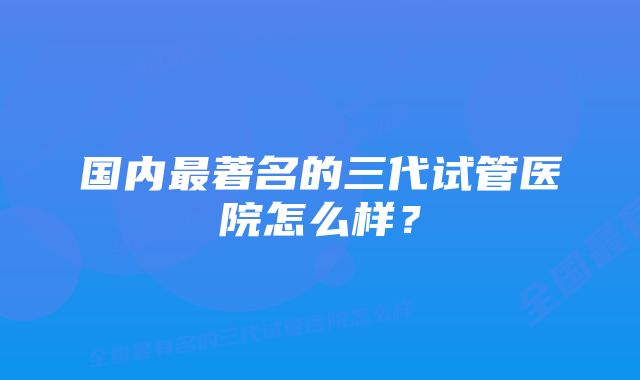 国内最著名的三代试管医院怎么样？