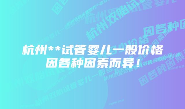 杭州**试管婴儿一般价格因各种因素而异！