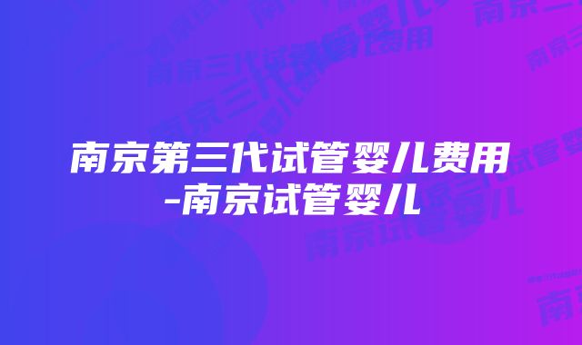 南京第三代试管婴儿费用-南京试管婴儿