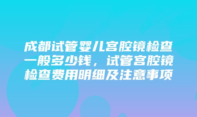 成都试管婴儿宫腔镜检查一般多少钱，试管宫腔镜检查费用明细及注意事项