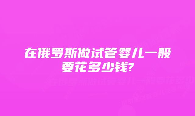 在俄罗斯做试管婴儿一般要花多少钱?