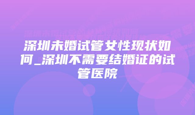 深圳未婚试管女性现状如何_深圳不需要结婚证的试管医院