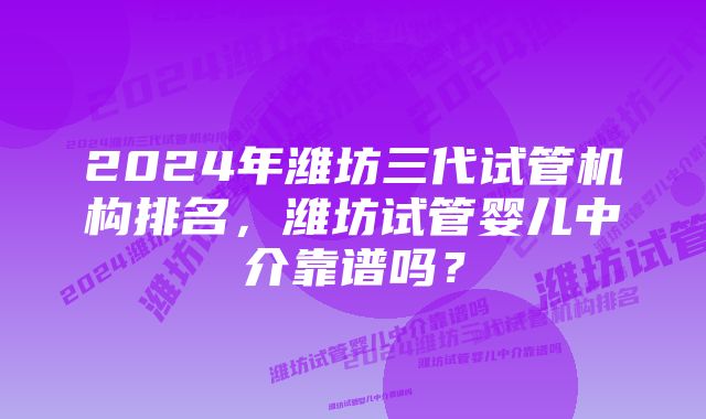 2024年潍坊三代试管机构排名，潍坊试管婴儿中介靠谱吗？