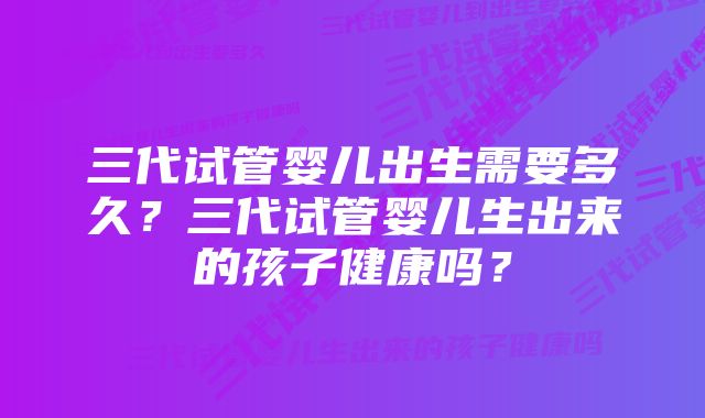 三代试管婴儿出生需要多久？三代试管婴儿生出来的孩子健康吗？