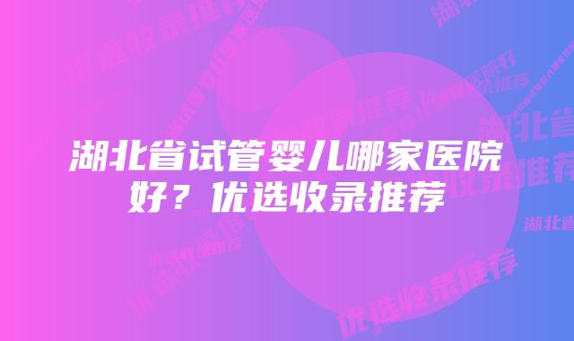 湖北省试管婴儿哪家医院好？优选收录推荐