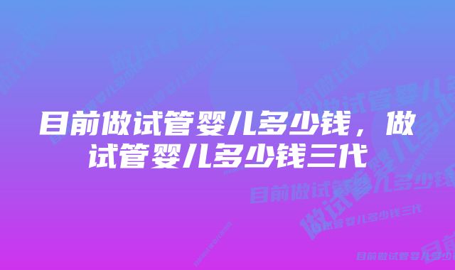 目前做试管婴儿多少钱，做试管婴儿多少钱三代