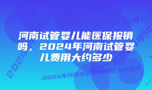 河南试管婴儿能医保报销吗，2024年河南试管婴儿费用大约多少