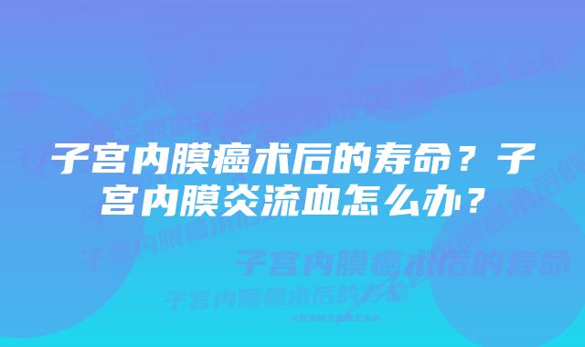 子宫内膜癌术后的寿命？子宫内膜炎流血怎么办？