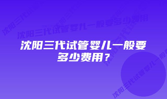 沈阳三代试管婴儿一般要多少费用？