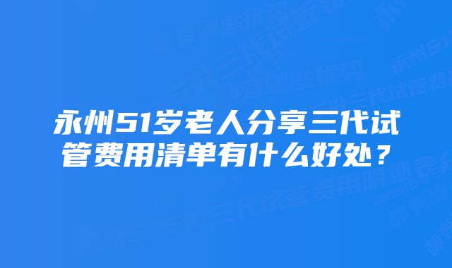 永州51岁老人分享三代试管费用清单有什么好处？